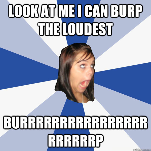 look at me i can burp the loudest BURRRRRRRRRRRRRRRRRRRRRRP  Annoying Facebook Girl