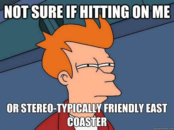 Not sure if hitting on me Or stereo-typically friendly east coaster  Futurama Fry