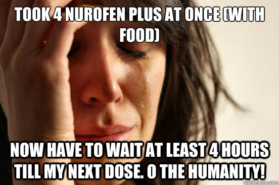 Took 4 Nurofen Plus at once (with food) Now have to wait at least 4 hours till my next dose. O the humanity!   First World Problems