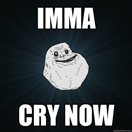 IMMA  cry now  Forever Alone
