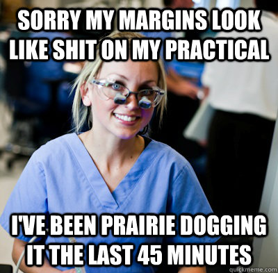 Sorry my margins look like shit on my practical I've been prairie dogging it the last 45 minutes  overworked dental student