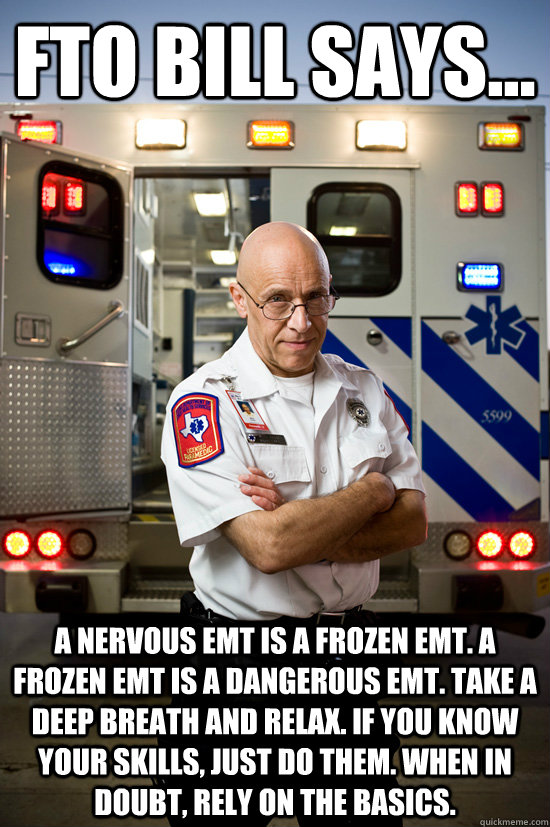 FTO BILL SAYS... A NERVOUS EMT IS A FROZEN EMT. A FROZEN EMT IS A DANGEROUS EMT. TAKE A DEEP BREATH AND RELAX. IF YOU KNOW YOUR SKILLS, JUST DO THEM. WHEN IN DOUBT, RELY ON THE BASICS.  burnt out paramedic