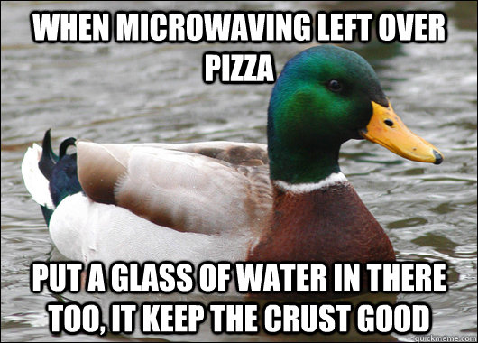 When microwaving left over pizza put a glass of water in there too, it keep the crust good  Actual Advice Mallard