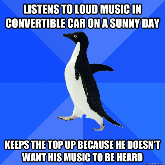 Listens to loud music in convertible car on a sunny day keeps the top up because he doesn't want his music to be heard  Socially Awkward Penguin
