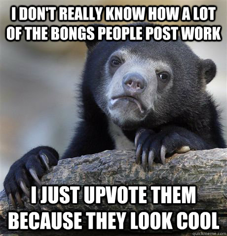 I don't really know how a lot of the bongs people post work I just upvote them because they look cool  Confession Bear
