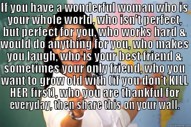 IF YOU HAVE A WONDERFUL WOMAN WHO IS YOUR WHOLE WORLD, WHO ISN'T PERFECT, BUT PERFECT FOR YOU, WHO WORKS HARD & WOULD DO ANYTHING FOR YOU, WHO MAKES YOU LAUGH, WHO IS YOUR BEST FRIEND & SOMETIMES YOUR ONLY FRIEND, WHO YOU WANT TO GROW OLD WITH (IF YOU DON  Unhelpful High School Teacher