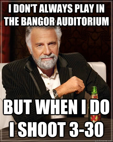 I don't always play in the bangor auditorium but when i do i shoot 3-30  The Most Interesting Man In The World