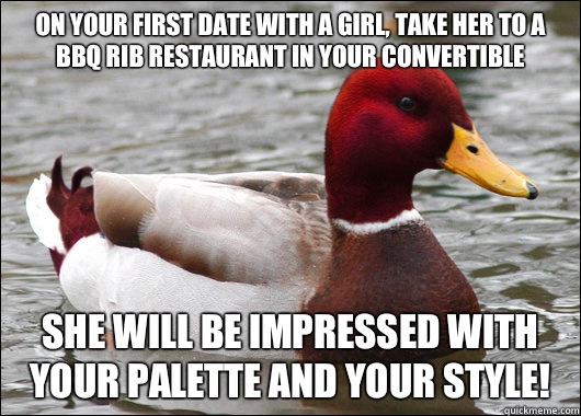 On your first date with a girl, take her to a BBQ rib restaurant in your convertible
 She will be impressed with your palette and your style!  Malicious Advice Mallard