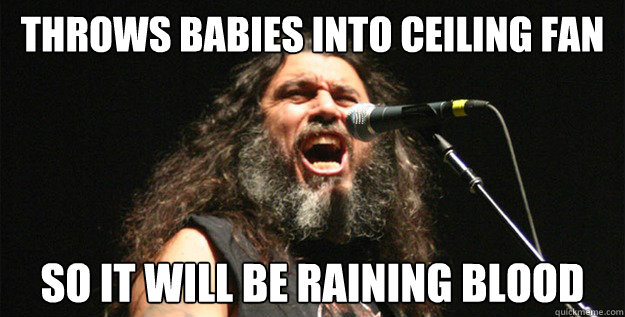 Throws babies into ceiling fan so it will be raining blood - Throws babies into ceiling fan so it will be raining blood  Good Guy Tom Araya