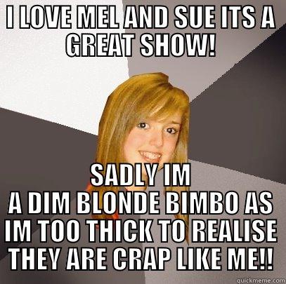 I LOVE MEL AND SUE ITS A GREAT SHOW! SADLY IM A DIM BLONDE BIMBO AS IM TOO THICK TO REALISE THEY ARE CRAP LIKE ME!! Musically Oblivious 8th Grader
