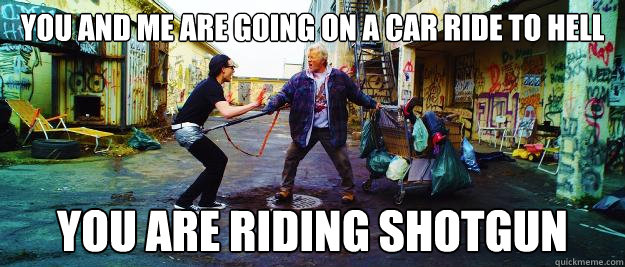 you and me are going on a car ride to hell you are riding shotgun  