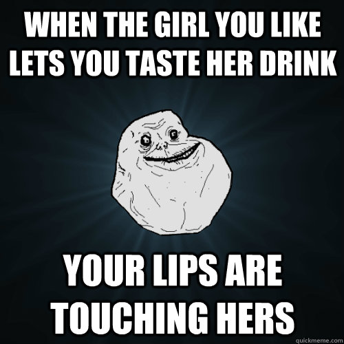 When the girl you like lets you taste her drink Your lips are touching hers  Forever Alone