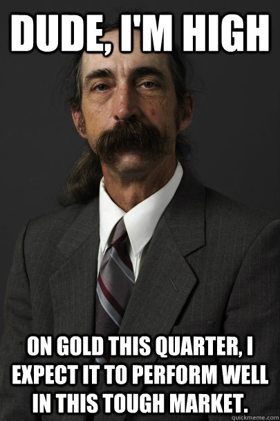 DUDE, I'M HIGH on gold this quarter, i expect it to perform well in this tough market.  