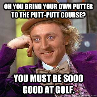 Oh you bring your own putter to the putt-putt course? You must be sooo good at golf.  Condescending Wonka