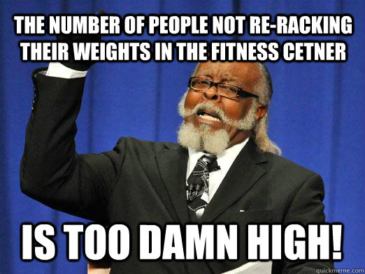 The number of people not re-racking their weights in the fitness cetner IS too damn high! - The number of people not re-racking their weights in the fitness cetner IS too damn high!  I am too damn high