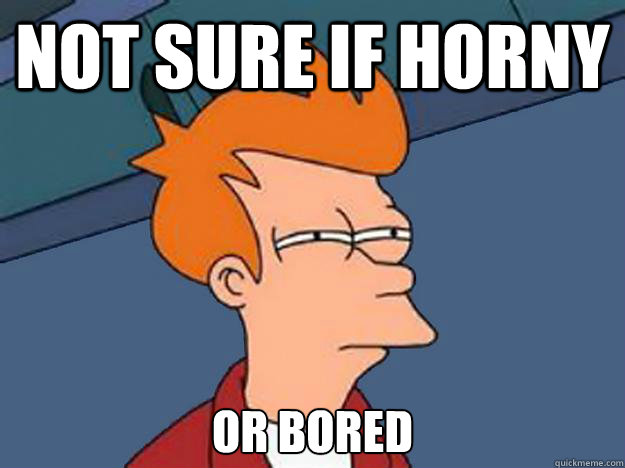 Not sure if horny or bored  Unsure Fry