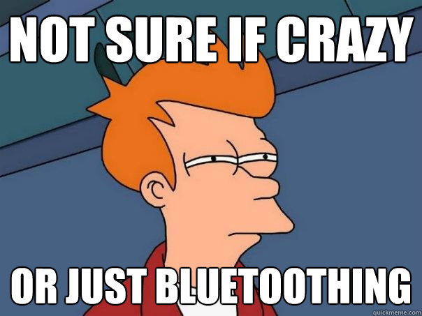 not sure if crazy Or just bluetoothing  Futurama Fry