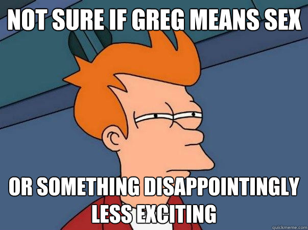 not sure if greg means sex or something disappointingly less exciting  Not sure if deaf