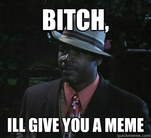 bitch, ill give you a meme  
