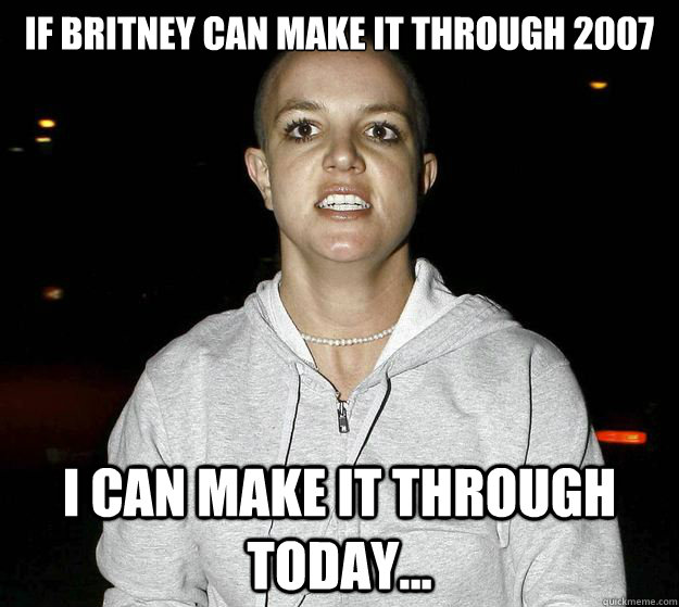 if britney can make it through 2007 I can make it through today...  
