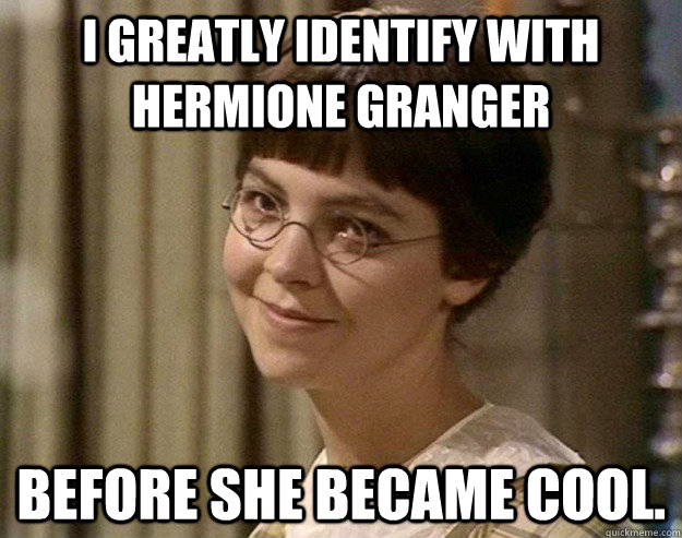 I greatly identify with Hermione Granger Before she became cool.  