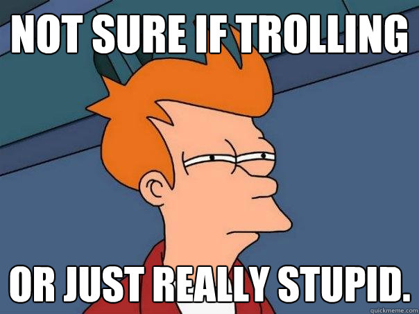 Not sure if trolling Or just really stupid.  Futurama Fry