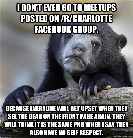 I don't ever go to meetups posted on /r/charlotte facebook group. Because everyone will get upset when they see the bear on the front page again. They will think it is the same png when I say they also have no self respect. - I don't ever go to meetups posted on /r/charlotte facebook group. Because everyone will get upset when they see the bear on the front page again. They will think it is the same png when I say they also have no self respect.  Confession Bear