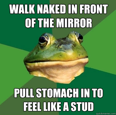 Walk naked in front of the mirror Pull stomach in to
feel like a stud  Foul Bachelor Frog