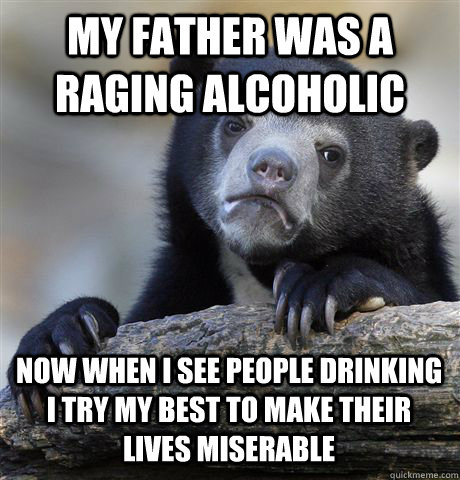 MY FATHER WAS A RAGING ALCOHOLIC NOW WHEN I SEE PEOPLE DRINKING I TRY MY BEST TO MAKE THEIR LIVES MISERABLE - MY FATHER WAS A RAGING ALCOHOLIC NOW WHEN I SEE PEOPLE DRINKING I TRY MY BEST TO MAKE THEIR LIVES MISERABLE  Confession Bear