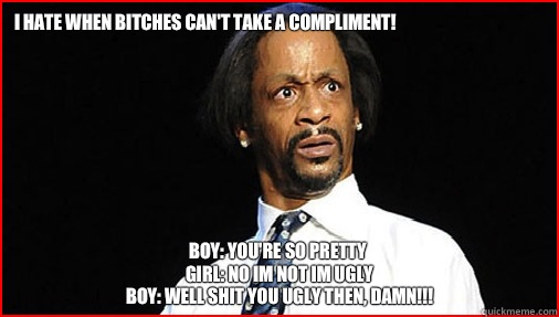 I hate when bitches can't take a compliment!

 Boy: You're so pretty 
Girl: NO IM NOT IM UGLY
Boy: Well SHIT you UGLY then, damn!!!  