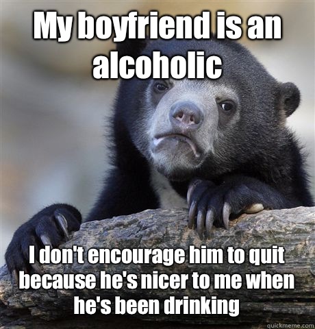My boyfriend is an alcoholic I don't encourage him to quit because he's nicer to me when he's been drinking  Confession Bear