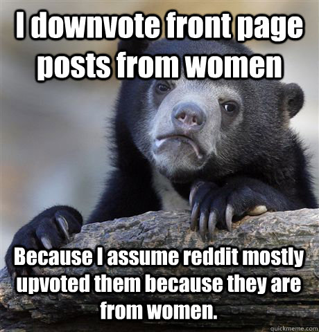 I downvote front page posts from women Because I assume reddit mostly upvoted them because they are from women.  Confession Bear