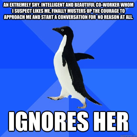 An extremely shy, intelligent and beautiful co-worker whom I suspect likes me, finally musters up the courage to approach me and start a conversation for  no reason at all.  IGNORES HER  Socially Awkward Penguin