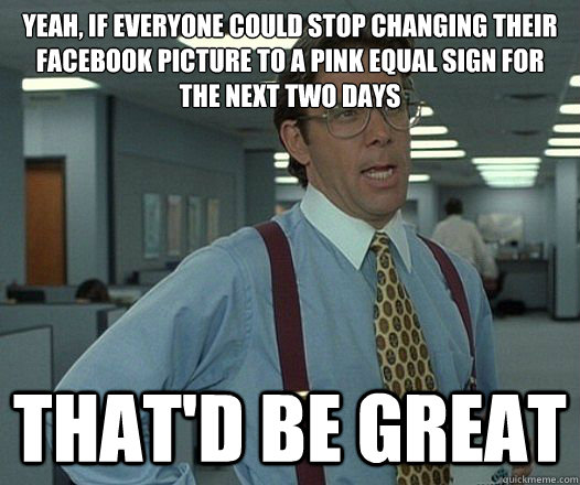 Yeah, if everyone could stop changing their facebook picture to a pink equal sign for the next two days That'd be great  Lumbergh