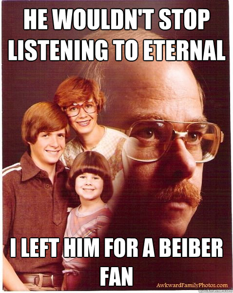 He wouldn't stop listening to Eternal I left him for a beiber fan  Vengeance Dad