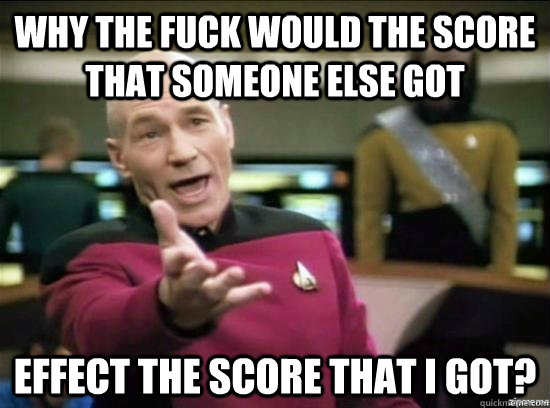 Why the fuck would the score that someone else got effect the score that I got?  Annoyed Picard HD