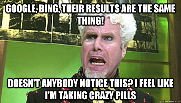 Google, Bing, Their results are the same thing! Doesn't anybody notice this? I feel like I'm taking crazy pills  Angry mugatu