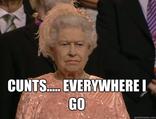 CUNTS..... EVERYWHERE I GO
 - CUNTS..... EVERYWHERE I GO
  Disgruntled Queen