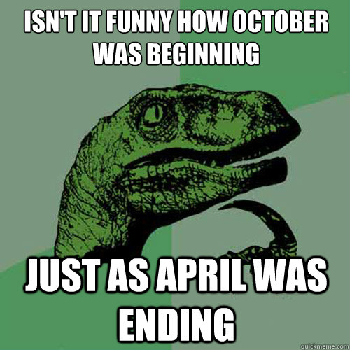Isn't it funny how October was beginning Just as April was ending  Philosoraptor