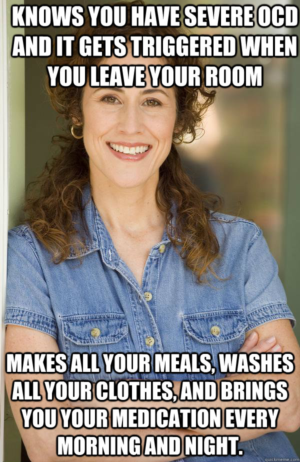 Knows you have severe OCD and it gets triggered when you leave your room Makes all your meals, washes all your clothes, and brings you your medication every morning and night. - Knows you have severe OCD and it gets triggered when you leave your room Makes all your meals, washes all your clothes, and brings you your medication every morning and night.  Old Awesome Mom