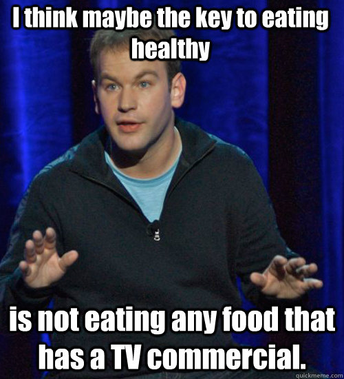 I think maybe the key to eating healthy is not eating any food that has a TV commercial.  