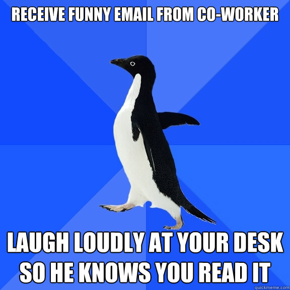 Receive funny email from co-worker Laugh loudly at your desk so he knows you read it  Socially Awkward Penguin