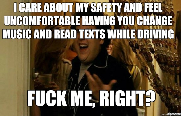 I care about my safety and feel uncomfortable having you change music and read texts while driving FUCK ME, RIGHT? - I care about my safety and feel uncomfortable having you change music and read texts while driving FUCK ME, RIGHT?  fuck me right
