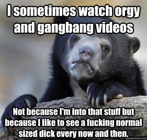 I sometimes watch orgy and gangbang videos Not because I'm into that stuff but because I like to see a fucking normal sized dick every now and then. - I sometimes watch orgy and gangbang videos Not because I'm into that stuff but because I like to see a fucking normal sized dick every now and then.  Confession Bear Eating