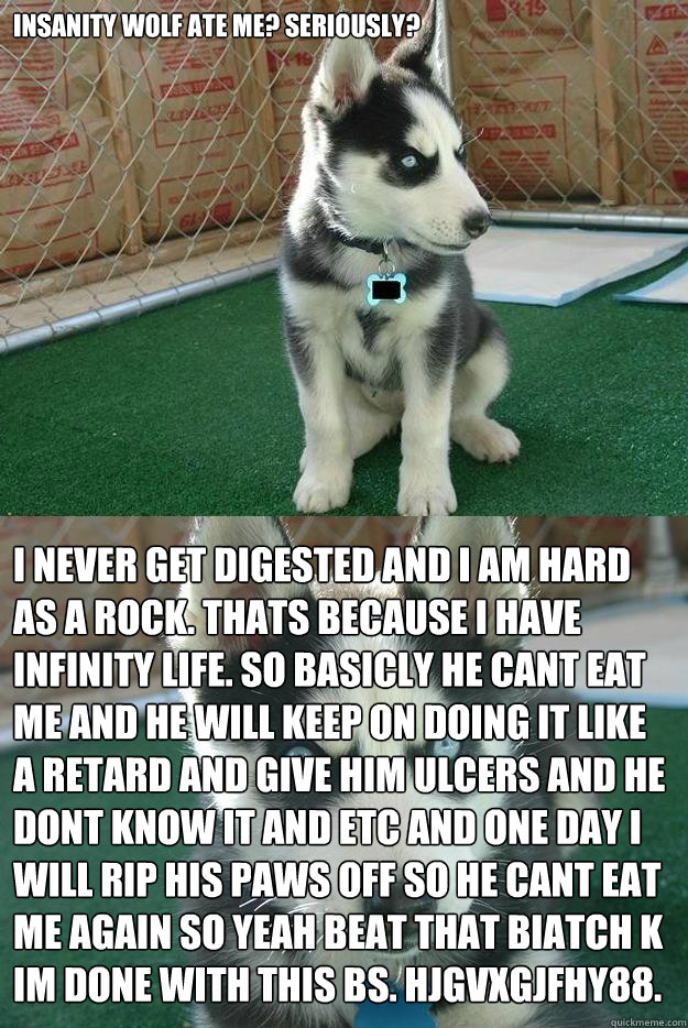 insanity wolf ate me? seriously? i never get digested and i am hard as a rock. thats because i have infinity life. so basicly he cant eat me and he will keep on doing it like a retard and give him ulcers and he dont know it and etc and one day i will rip   Insanity puppy