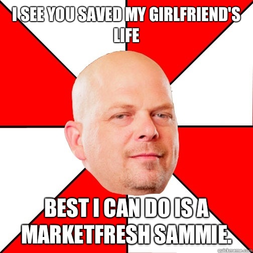 I see you saved my girlfriend's life best i can do is a marketfresh sammie.   Pawn Star