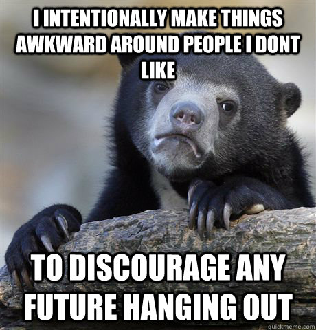 I intentionally make things awkward around people I dont like to discourage any future hanging out  Confession Bear
