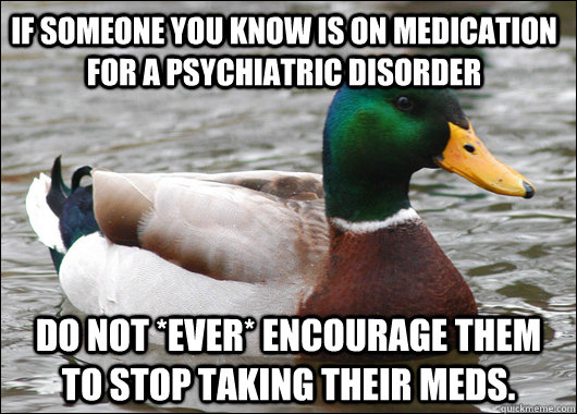 If someone you know is on medication for a psychiatric disorder do not *ever* encourage them to stop taking their meds. - If someone you know is on medication for a psychiatric disorder do not *ever* encourage them to stop taking their meds.  Actual Advice Mallard