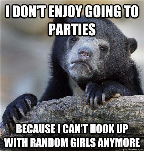 I don't enjoy going to parties because I can't hook up with random girls anymore  Confession Bear