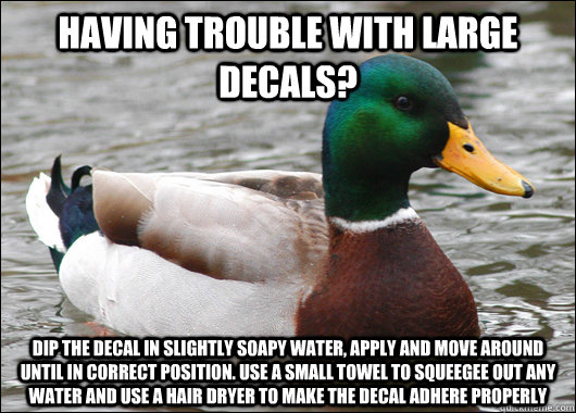 having trouble with large decals? dip the decal in slightly soapy water, apply and move around until in correct position. use a small towel to squeegee out any water and use a hair dryer to make the decal adhere properly  Actual Advice Mallard